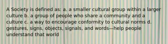 A Society is defined as: a. a smaller cultural group within a larger culture b. a group of people who share a community and a culture c. a way to encourage conformity to cultural norms d. gestures, signs, objects, signals, and words—help people understand that world