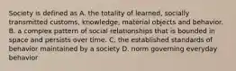 Society is defined as A. the totality of learned, socially transmitted customs, knowledge, material objects and behavior. B. a complex pattern of social relationships that is bounded in space and persists over time. C. the established standards of behavior maintained by a society D. norm governing everyday behavior