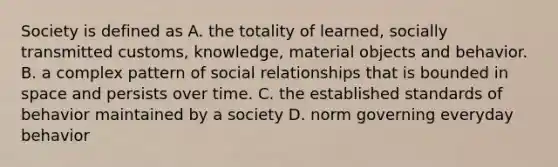 Society is defined as A. the totality of learned, socially transmitted customs, knowledge, material objects and behavior. B. a complex pattern of social relationships that is bounded in space and persists over time. C. the established standards of behavior maintained by a society D. norm governing everyday behavior