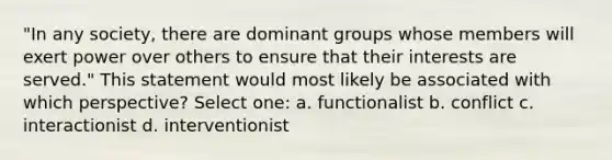 "In any society, there are dominant groups whose members will exert power over others to ensure that their interests are served." This statement would most likely be associated with which perspective? Select one: a. functionalist b. conflict c. interactionist d. interventionist