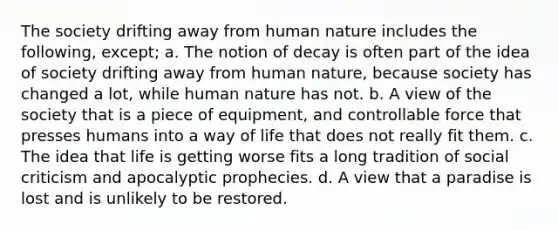 The society drifting away from human nature includes the following, except; a. The notion of decay is often part of the idea of society drifting away from human nature, because society has changed a lot, while human nature has not. b. A view of the society that is a piece of equipment, and controllable force that presses humans into a way of life that does not really fit them. c. The idea that life is getting worse fits a long tradition of social criticism and apocalyptic prophecies. d. A view that a paradise is lost and is unlikely to be restored.