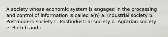 A society whose economic system is engaged in the processing and control of information is called a(n) a. Industrial society b. Postmodern society c. Postindustrial society d. Agrarian society e. Both b and c