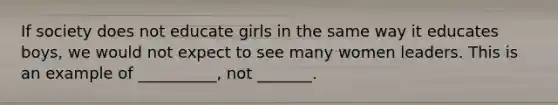 If society does not educate girls in the same way it educates boys, we would not expect to see many women leaders. This is an example of __________, not _______.