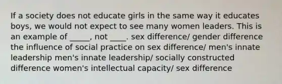 If a society does not educate girls in the same way it educates boys, we would not expect to see many women leaders. This is an example of _____, not ____. sex difference/ gender difference the influence of social practice on sex difference/ men's innate leadership men's innate leadership/ socially constructed difference women's intellectual capacity/ sex difference