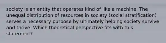 society is an entity that operates kind of like a machine. The unequal distribution of resources in society (social stratification) serves a necessary purpose by ultimately helping society survive and thrive. Which theoretical perspective fits with this statement?