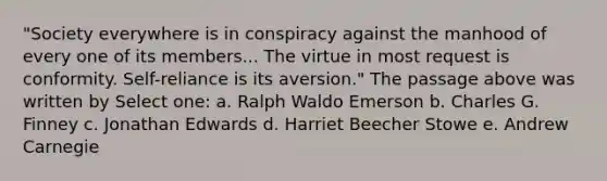 "Society everywhere is in conspiracy against the manhood of every one of its members... The virtue in most request is conformity. Self-reliance is its aversion." The passage above was written by Select one: a. Ralph Waldo Emerson b. Charles G. Finney c. Jonathan Edwards d. Harriet Beecher Stowe e. Andrew Carnegie