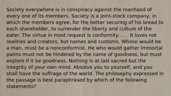 Society everywhere is in conspiracy against the manhood of every one of its members. Society is a joint-stock company, in which the members agree, for the better securing of his bread to each shareholder, to surrender the liberty and culture of the eater. The virtue in most request is conformity. . . . It loves not realities and creators, but names and customs. Whoso would be a man, must be a nonconformist. He who would gather immortal palms must not be hindered by the name of goodness, but must explore if it be goodness. Nothing is at last sacred but the integrity of your own mind. Absolve you to yourself, and you shall have the suffrage of the world. The philosophy expressed in the passage is best paraphrased by which of the following statements?