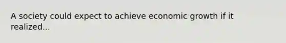 A society could expect to achieve economic growth if it realized...