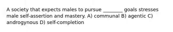 A society that expects males to pursue ________ goals stresses male self-assertion and mastery. A) communal B) agentic C) androgynous D) self-completion