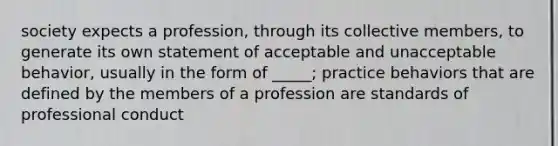 society expects a profession, through its collective members, to generate its own statement of acceptable and unacceptable behavior, usually in the form of _____; practice behaviors that are defined by the members of a profession are standards of professional conduct