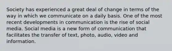 Society has experienced a great deal of change in terms of the way in which we communicate on a daily basis. One of the most recent developments in communication is the rise of social media. Social media is a new form of communication that facilitates the transfer of text, photo, audio, video and information.