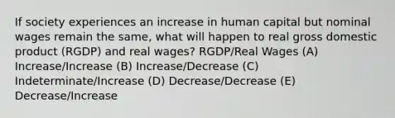 If society experiences an increase in human capital but nominal wages remain the same, what will happen to real gross domestic product (RGDP) and real wages? RGDP/Real Wages (A) Increase/Increase (B) Increase/Decrease (C) Indeterminate/Increase (D) Decrease/Decrease (E) Decrease/Increase