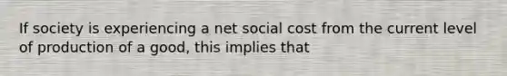 If society is experiencing a net social cost from the current level of production of a good, this implies that