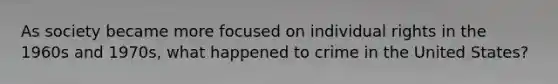 As society became more focused on individual rights in the 1960s and 1970s, what happened to crime in the United States?