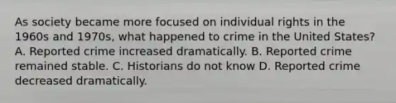 As society became more focused on individual rights in the 1960s and 1970s, what happened to crime in the United States? A. Reported crime increased dramatically. B. Reported crime remained stable. C. Historians do not know D. Reported crime decreased dramatically.