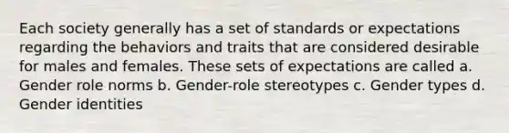 Each society generally has a set of standards or expectations regarding the behaviors and traits that are considered desirable for males and females. These sets of expectations are called a. Gender role norms b. Gender-role stereotypes c. Gender types d. Gender identities