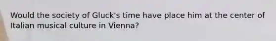 Would the society of Gluck's time have place him at the center of Italian musical culture in Vienna?