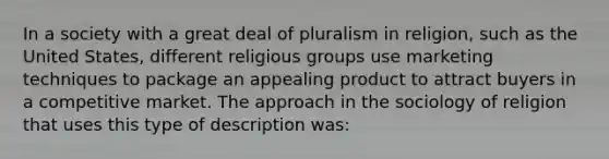 In a society with a great deal of pluralism in religion, such as the United States, different religious groups use marketing techniques to package an appealing product to attract buyers in a competitive market. The approach in the sociology of religion that uses this type of description was: