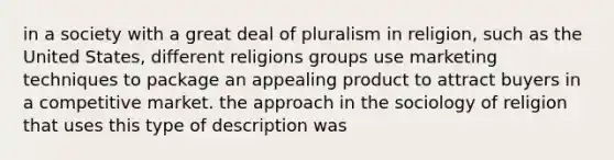 in a society with a great deal of pluralism in religion, such as the United States, different religions groups use marketing techniques to package an appealing product to attract buyers in a competitive market. the approach in the sociology of religion that uses this type of description was