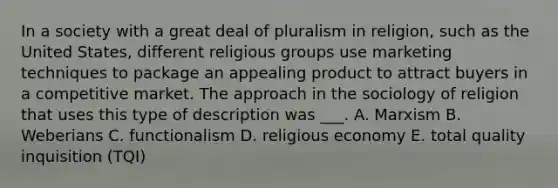 In a society with a great deal of pluralism in religion, such as the United States, different religious groups use marketing techniques to package an appealing product to attract buyers in a competitive market. The approach in the sociology of religion that uses this type of description was ___. A. Marxism B. Weberians C. functionalism D. religious economy E. total quality inquisition (TQI)