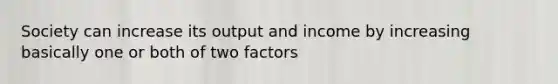 Society can increase its output and income by increasing basically one or both of two factors