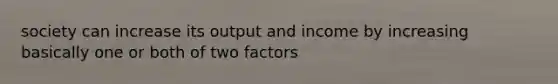 society can increase its output and income by increasing basically one or both of two factors
