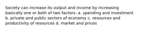 Society can increase its output and income by increasing basically one or both of two factors: a. spending and investment b. private and public sectors of economy c. resources and productivity of resources d. market and prices