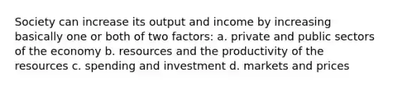 Society can increase its output and income by increasing basically one or both of two factors: a. private and public sectors of the economy b. resources and the productivity of the resources c. spending and investment d. markets and prices