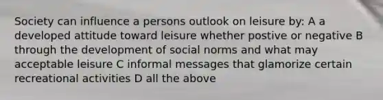 Society can influence a persons outlook on leisure by: A a developed attitude toward leisure whether postive or negative B through the development of social norms and what may acceptable leisure C informal messages that glamorize certain recreational activities D all the above