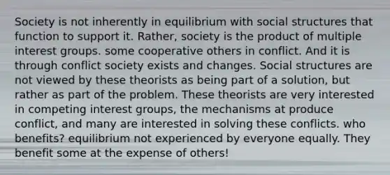 Society is not inherently in equilibrium with social structures that function to support it. Rather, society is the product of multiple interest groups. some cooperative others in conflict. And it is through conflict society exists and changes. Social structures are not viewed by these theorists as being part of a solution, but rather as part of the problem. These theorists are very interested in competing interest groups, the mechanisms at produce conflict, and many are interested in solving these conflicts. who benefits? equilibrium not experienced by everyone equally. They benefit some at the expense of others!