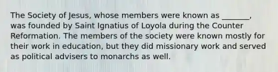 The Society of Jesus, whose members were known as _______, was founded by Saint Ignatius of Loyola during the Counter Reformation. The members of the society were known mostly for their work in education, but they did missionary work and served as political advisers to monarchs as well.