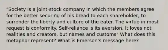 "Society is a joint-stock company in which the members agree for the better securing of his bread to each shareholder, to surrender the liberty and culture of the eater. The virtue in most request is conformity. Self-reliance is its aversion. It loves not realities and creators, but names and customs" What does this metaphor represent? What is Emerson's message here?