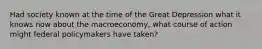 Had society known at the time of the Great Depression what it knows now about the macroeconomy, what course of action might federal policymakers have taken?