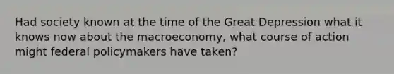 Had society known at the time of the Great Depression what it knows now about the macroeconomy, what course of action might federal policymakers have taken?