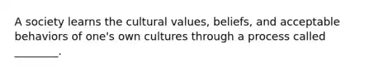 A society learns the cultural​ values, beliefs, and acceptable behaviors of​ one's own cultures through a process called​ ________.