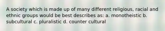 A society which is made up of many different religious, racial and ethnic groups would be best describes as: a. monotheistic b. subcultural c. pluralistic d. counter cultural