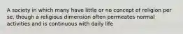 A society in which many have little or no concept of religion per se, though a religious dimension often permeates normal activities and is continuous with daily life