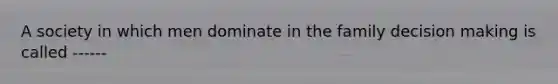 A society in which men dominate in the family decision making is called ------