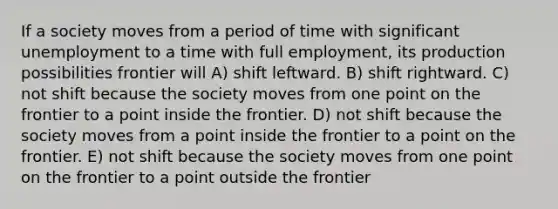 If a society moves from a period of time with significant unemployment to a time with full employment, its production possibilities frontier will A) shift leftward. B) shift rightward. C) not shift because the society moves from one point on the frontier to a point inside the frontier. D) not shift because the society moves from a point inside the frontier to a point on the frontier. E) not shift because the society moves from one point on the frontier to a point outside the frontier