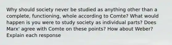 Why should society never be studied as anything other than a complete, functioning, whole according to Comte? What would happen is you were to study society as individual parts? Does Marx' agree with Comte on these points? How about Weber? Explain each response