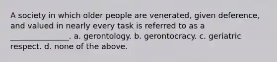 A society in which older people are venerated, given deference, and valued in nearly every task is referred to as a _______________. a. gerontology. b. gerontocracy. c. geriatric respect. d. none of the above.