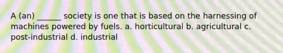 A (an) ______ society is one that is based on the harnessing of machines powered by fuels. a. horticultural b. agricultural c. post-industrial d. industrial