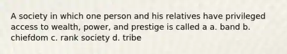 A society in which one person and his relatives have privileged access to wealth, power, and prestige is called a a. band b. chiefdom c. rank society d. tribe