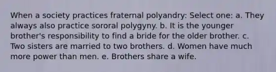 When a society practices fraternal polyandry: Select one: a. They always also practice sororal polygyny. b. It is the younger brother's responsibility to find a bride for the older brother. c. Two sisters are married to two brothers. d. Women have much more power than men. e. Brothers share a wife.