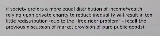 if society prefers a more equal distribution of income/wealth, relying upon private charity to reduce inequality will result in too little redistribution (due to the "free rider problem" - recall the previous discussion of market provision of pure public goods)