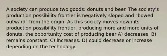 A society can produce two goods: donuts and beer. The society's production possibility frontier is negatively sloped and "bowed outward" from the origin. As this society moves down its production possibility frontier, producing more and more units of donuts, the opportunity cost of producing beer A) decreases. B) remains constant. C) increases. D) could decrease or increase depending on the technology.