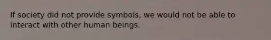 If society did not provide symbols, we would not be able to interact with other human beings.