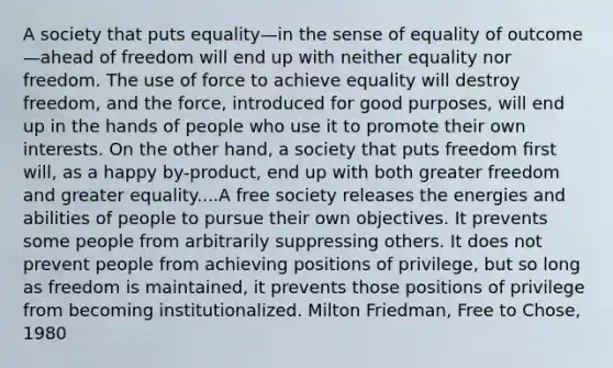 A society that puts equality—in the sense of equality of outcome—ahead of freedom will end up with neither equality nor freedom. The use of force to achieve equality will destroy freedom, and the force, introduced for good purposes, will end up in the hands of people who use it to promote their own interests. On the other hand, a society that puts freedom ﬁrst will, as a happy by-product, end up with both greater freedom and greater equality....A free society releases the energies and abilities of people to pursue their own objectives. It prevents some people from arbitrarily suppressing others. It does not prevent people from achieving positions of privilege, but so long as freedom is maintained, it prevents those positions of privilege from becoming institutionalized. Milton Friedman, Free to Chose, 1980