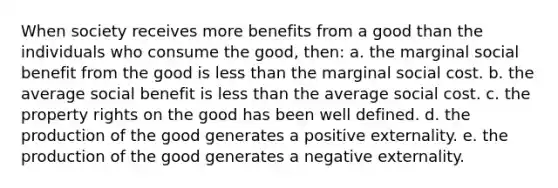 When society receives more benefits from a good than the individuals who consume the good, then: a. the marginal social benefit from the good is less than the marginal social cost. b. the average social benefit is less than the average social cost. c. the property rights on the good has been well defined. d. the production of the good generates a positive externality. e. the production of the good generates a negative externality.