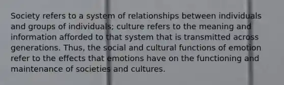 Society refers to a system of relationships between individuals and groups of individuals; culture refers to the meaning and information afforded to that system that is transmitted across generations. Thus, the social and cultural functions of emotion refer to the effects that emotions have on the functioning and maintenance of societies and cultures.